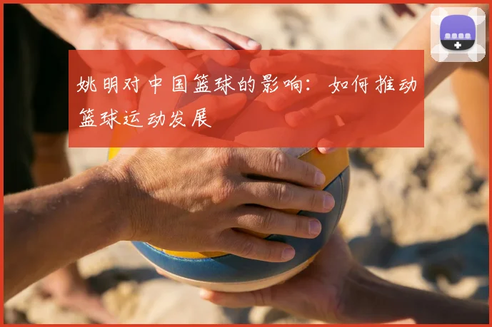 姚明对中国篮球的影响:如何推动篮球运动发展