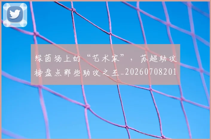 绿茵场上的“艺术家”，苏超助攻榜盘点那些助攻之王_20260708201647