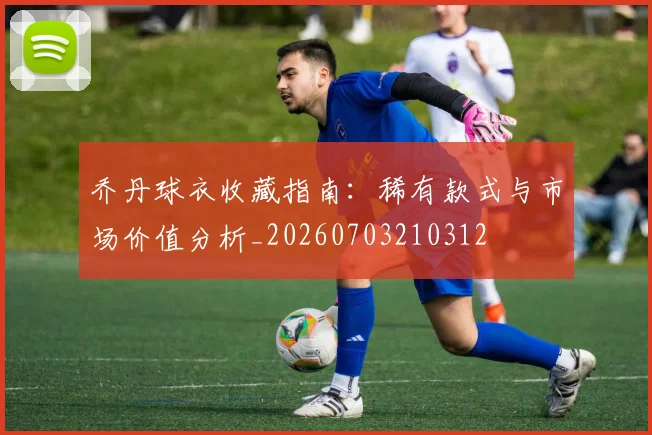 乔丹球衣收藏指南:稀有款式与市场价值分析_20260703210312