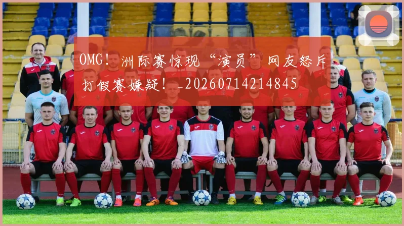 OMG!洲际赛惊现“演员”网友怒斥打假赛嫌疑!_20260714214845