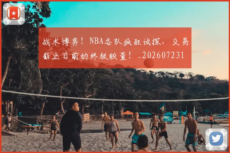 战术博弈!NBA各队疯狂试探,交易截止日前的终极较量!_20260723181521