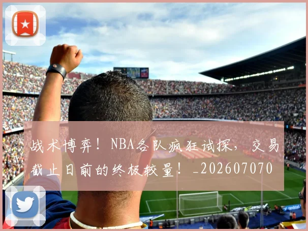 战术博弈!NBA各队疯狂试探,交易截止日前的终极较量!_20260707013445_20260723181522
