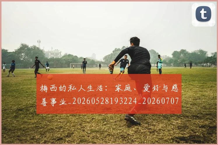 梅西的私人生活:家庭、爱好与慈善事业_20260528193224_20260707144951_20260731182020