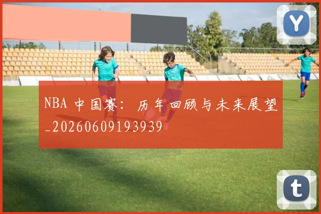 NBA 中国赛:历年回顾与未来展望_20260609193939