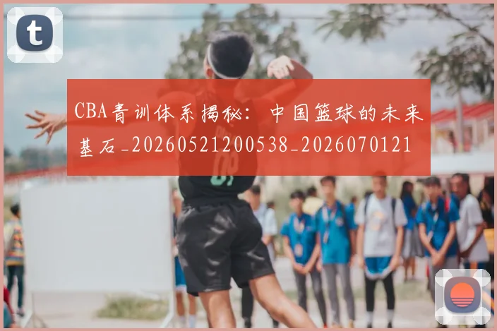 CBA青训体系揭秘：中国篮球的未来基石_20260521200538_20260701212246