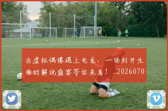 当虚拟偶像遇上电竞，一场别开生面的解说盛宴等你来看！_20260704172219