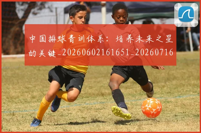 中国排球青训体系：培养未来之星的关键_20260602161651_20260716183225