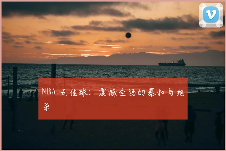 NBA 五佳球:震撼全场的暴扣与绝杀