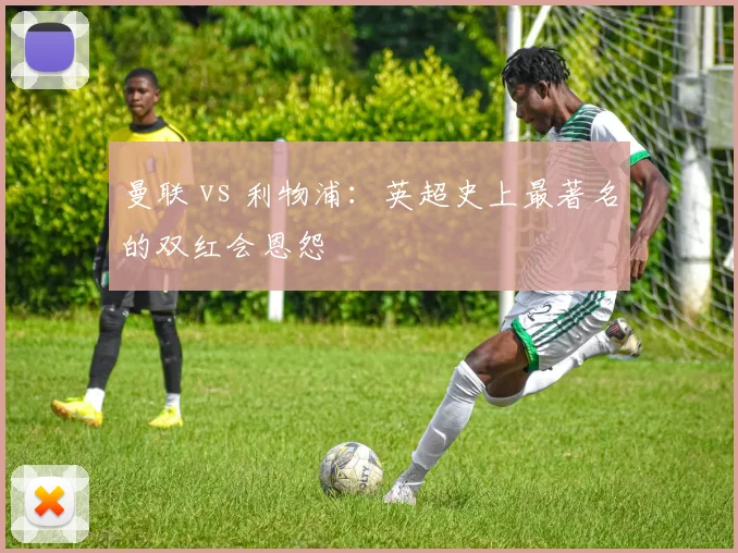 曼联 vs 利物浦：英超史上最著名的双红会恩怨