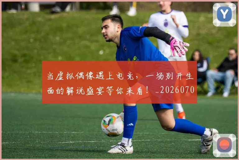 当虚拟偶像遇上电竞，一场别开生面的解说盛宴等你来看！_20260704172219