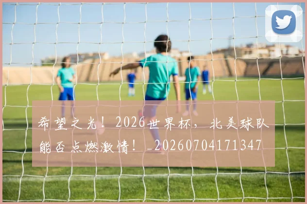 希望之光!2026世界杯,北美球队能否点燃激情!_20260704171347