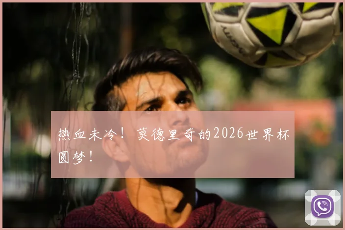热血未冷!莫德里奇的2026世界杯圆梦!