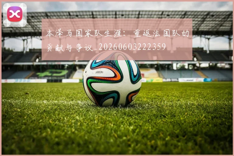 本泽马国家队生涯:重返法国队的贡献与争议_20260603222359