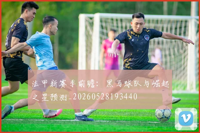 法甲新赛季前瞻:黑马球队与崛起之星预测_20260528193440