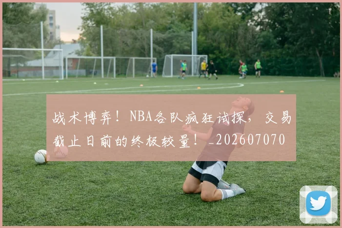 战术博弈！NBA各队疯狂试探，交易截止日前的终极较量！_20260707013445_20260723181522