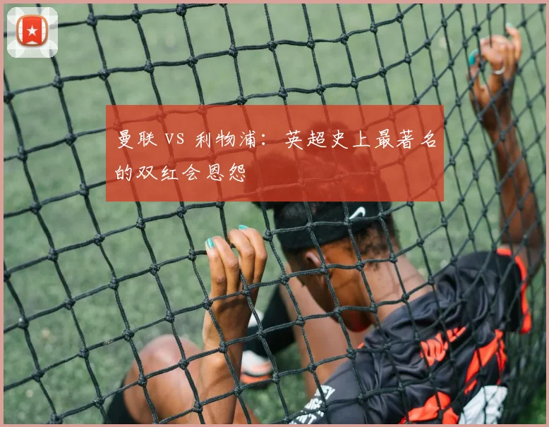 曼联 vs 利物浦:英超史上最著名的双红会恩怨