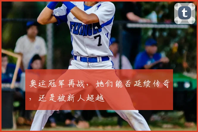奥运冠军再战,她们能否延续传奇,还是被新人超越